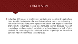 CONCLUSION
 Individual differences in intelligence, aptitude, and learning strategies have
been found to be important factors that contribute to success in learning. It
remains difficult to make precise predictions about how a specific individual
characteristic influences success as a language learner, because research
results have not been entirely satisfactory, perhaps because of lack of clear
methods for measuring individual characteristics or perhaps because of the
complex interaction of those characteristics.
 