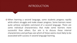 INTRODUCTION
 When learning a second language, some students progress rapidly
while others struggle and make slower progress. Some learners never
quite achieve complete command of a second language. There are
some individual characteristics that make some learners more
successful than others. Our aim is to discuss these internal
characteristics and perhaps see which of these seems most likely to be
associated with success in second language learning.
 