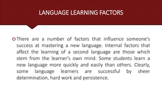 LANGUAGE LEARNING FACTORS
 There are a number of factors that influence someone's
success at mastering a new language. Internal factors that
affect the learning of a second language are those which
stem from the learner's own mind. Some students learn a
new language more quickly and easily than others. Clearly,
some language learners are successful by sheer
determination, hard work and persistence.
 
