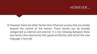 HOWEVER…
 However there are other factors that influence success that are mostly
beyond the control of the learner. These factors can be broadly
categorized as internal and external. It is the interplay between these
two factors that determines the speed and facility with which the new
language is learned.
 