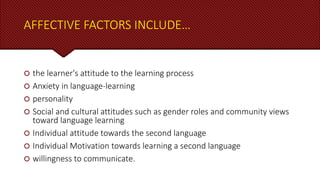 AFFECTIVE FACTORS INCLUDE…
 the learner's attitude to the learning process
 Anxiety in language-learning
 personality
 Social and cultural attitudes such as gender roles and community views
toward language learning
 Individual attitude towards the second language
 Individual Motivation towards learning a second language
 willingness to communicate.
 
