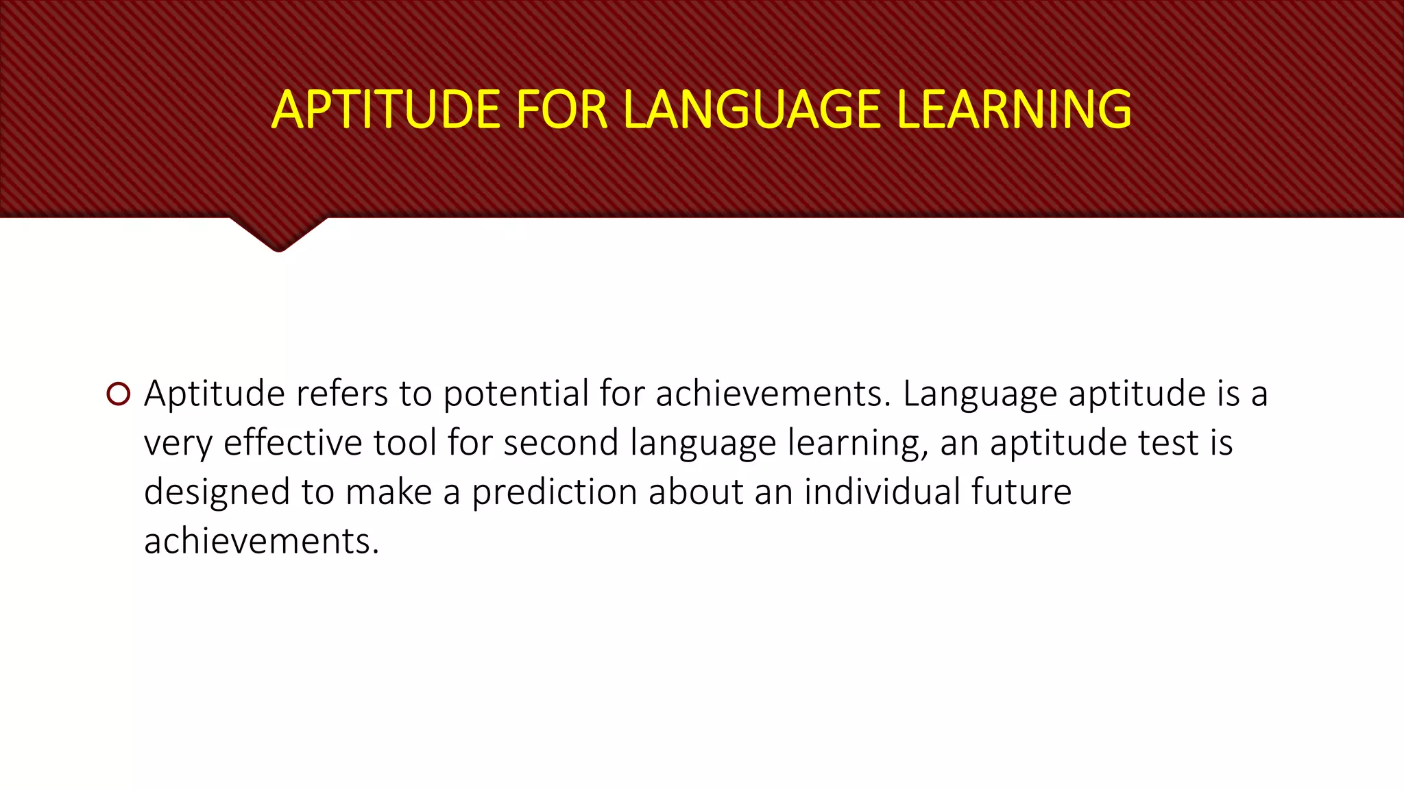 APTITUDE FOR LANGUAGE LEARNING
 Aptitude refers to potential for achievements. Language aptitude is a
very effective tool for second language learning, an aptitude test is
designed to make a prediction about an individual future
achievements.
 