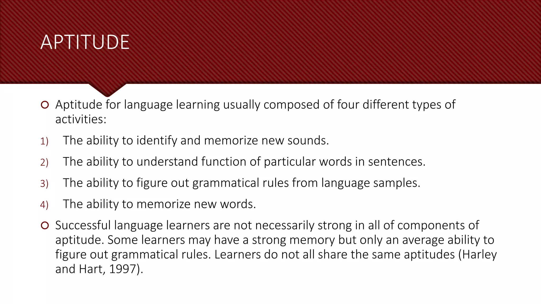 APTITUDE
 Aptitude for language learning usually composed of four different types of
activities:
1) The ability to identify and memorize new sounds.
2) The ability to understand function of particular words in sentences.
3) The ability to figure out grammatical rules from language samples.
4) The ability to memorize new words.
 Successful language learners are not necessarily strong in all of components of
aptitude. Some learners may have a strong memory but only an average ability to
figure out grammatical rules. Learners do not all share the same aptitudes (Harley
and Hart, 1997).
 