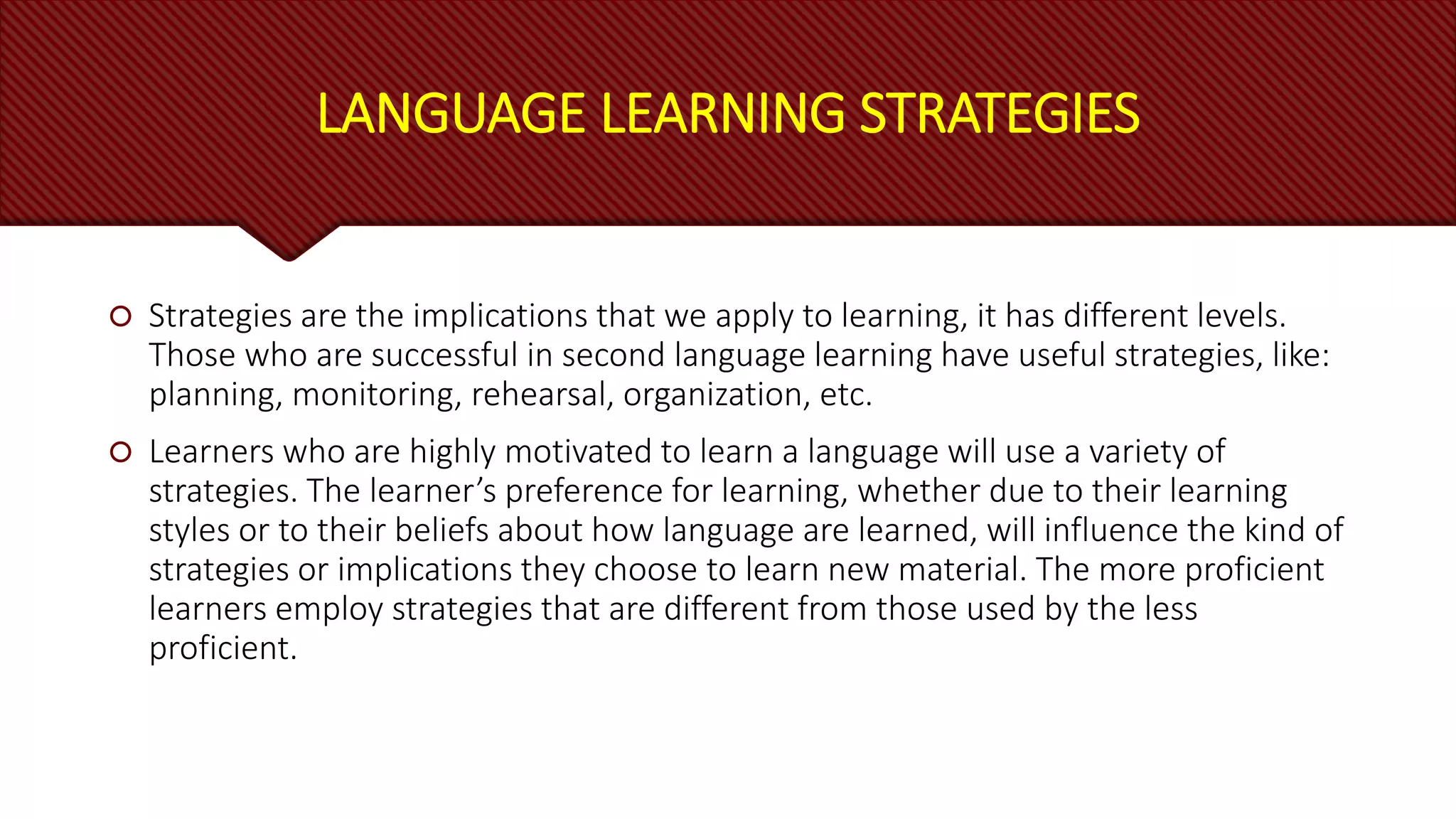 LANGUAGE LEARNING STRATEGIES
 Strategies are the implications that we apply to learning, it has different levels.
Those who are successful in second language learning have useful strategies, like:
planning, monitoring, rehearsal, organization, etc.
 Learners who are highly motivated to learn a language will use a variety of
strategies. The learner’s preference for learning, whether due to their learning
styles or to their beliefs about how language are learned, will influence the kind of
strategies or implications they choose to learn new material. The more proficient
learners employ strategies that are different from those used by the less
proficient.
 