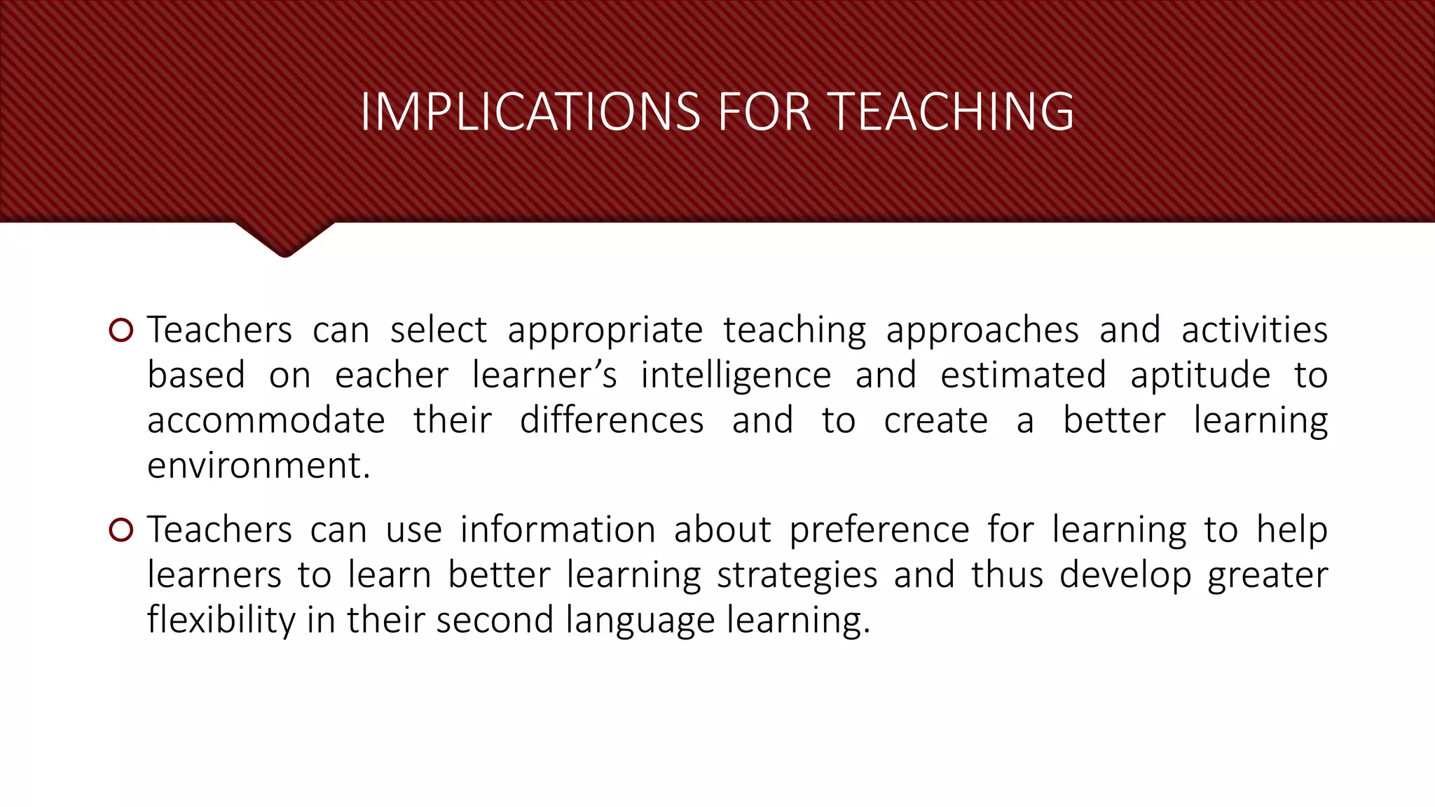 IMPLICATIONS FOR TEACHING
 Teachers can select appropriate teaching approaches and activities
based on eacher learner’s intelligence and estimated aptitude to
accommodate their differences and to create a better learning
environment.
 Teachers can use information about preference for learning to help
learners to learn better learning strategies and thus develop greater
flexibility in their second language learning.
 