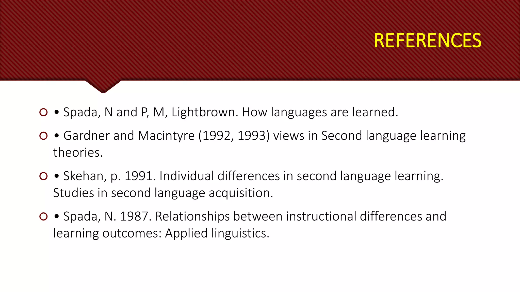 REFERENCES
 • Spada, N and P, M, Lightbrown. How languages are learned.
 • Gardner and Macintyre (1992, 1993) views in Second language learning
theories.
 • Skehan, p. 1991. Individual differences in second language learning.
Studies in second language acquisition.
 • Spada, N. 1987. Relationships between instructional differences and
learning outcomes: Applied linguistics.
 