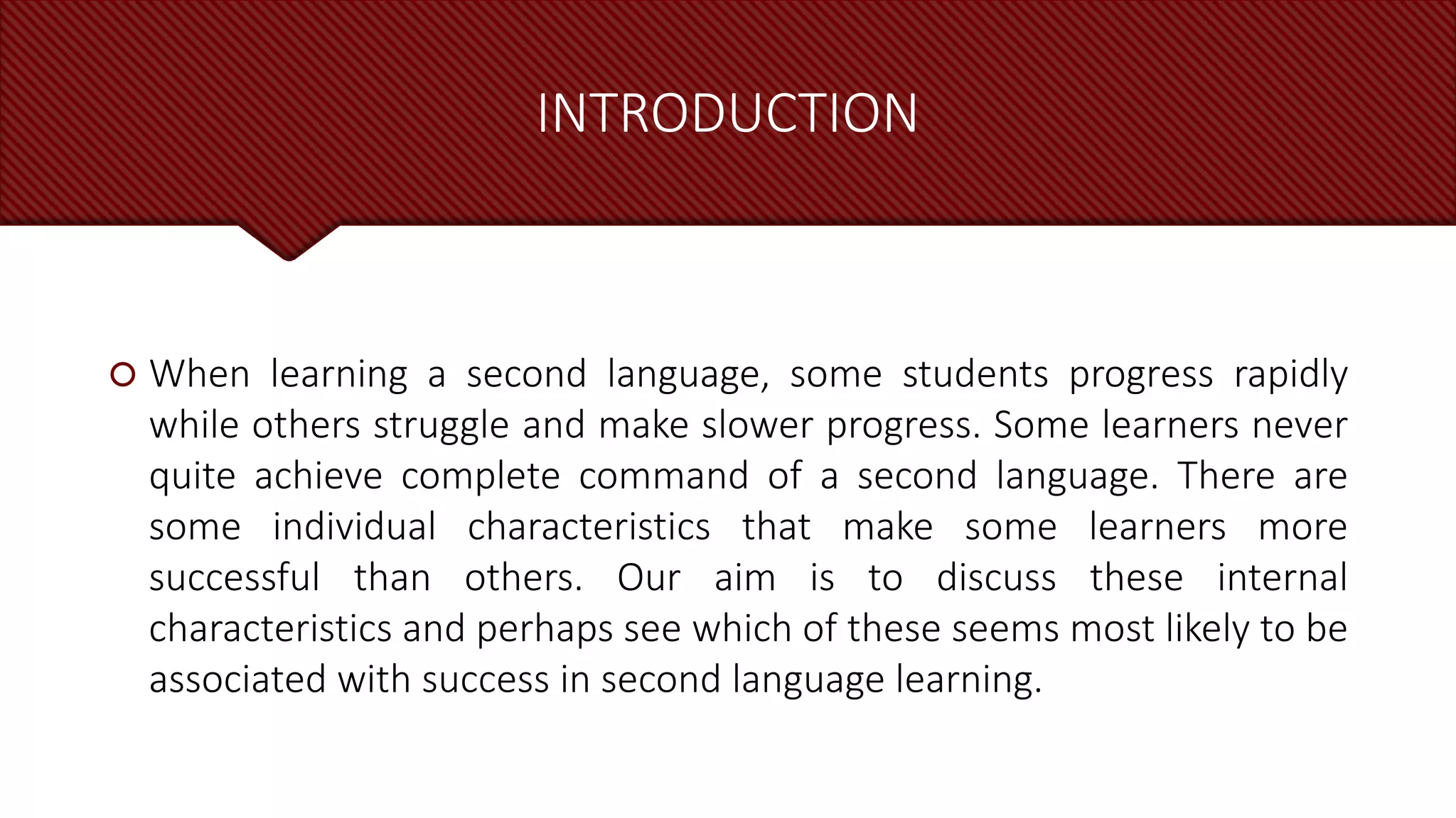 INTRODUCTION
 When learning a second language, some students progress rapidly
while others struggle and make slower progress. Some learners never
quite achieve complete command of a second language. There are
some individual characteristics that make some learners more
successful than others. Our aim is to discuss these internal
characteristics and perhaps see which of these seems most likely to be
associated with success in second language learning.
 