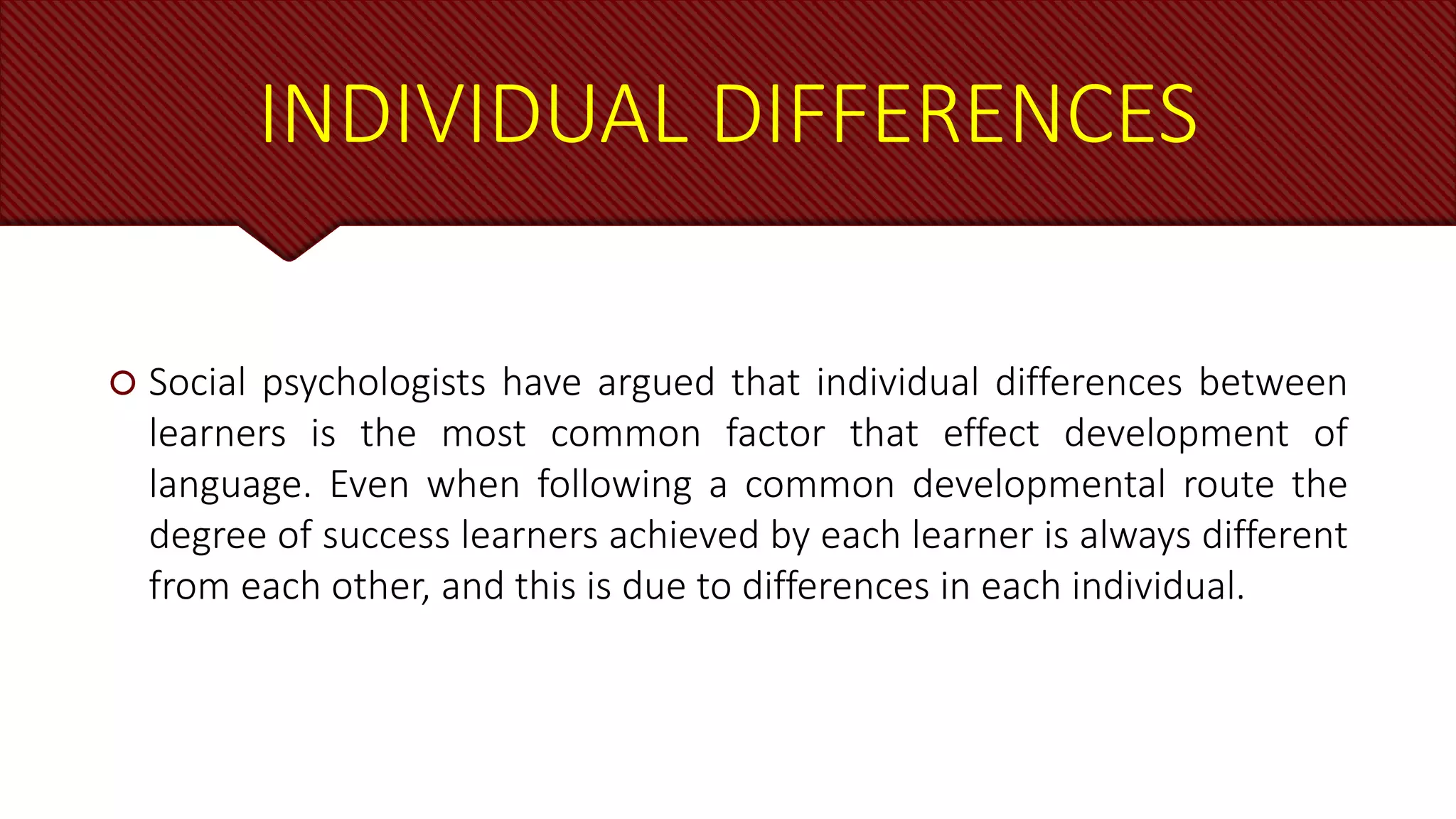 INDIVIDUAL DIFFERENCES
 Social psychologists have argued that individual differences between
learners is the most common factor that effect development of
language. Even when following a common developmental route the
degree of success learners achieved by each learner is always different
from each other, and this is due to differences in each individual.
 
