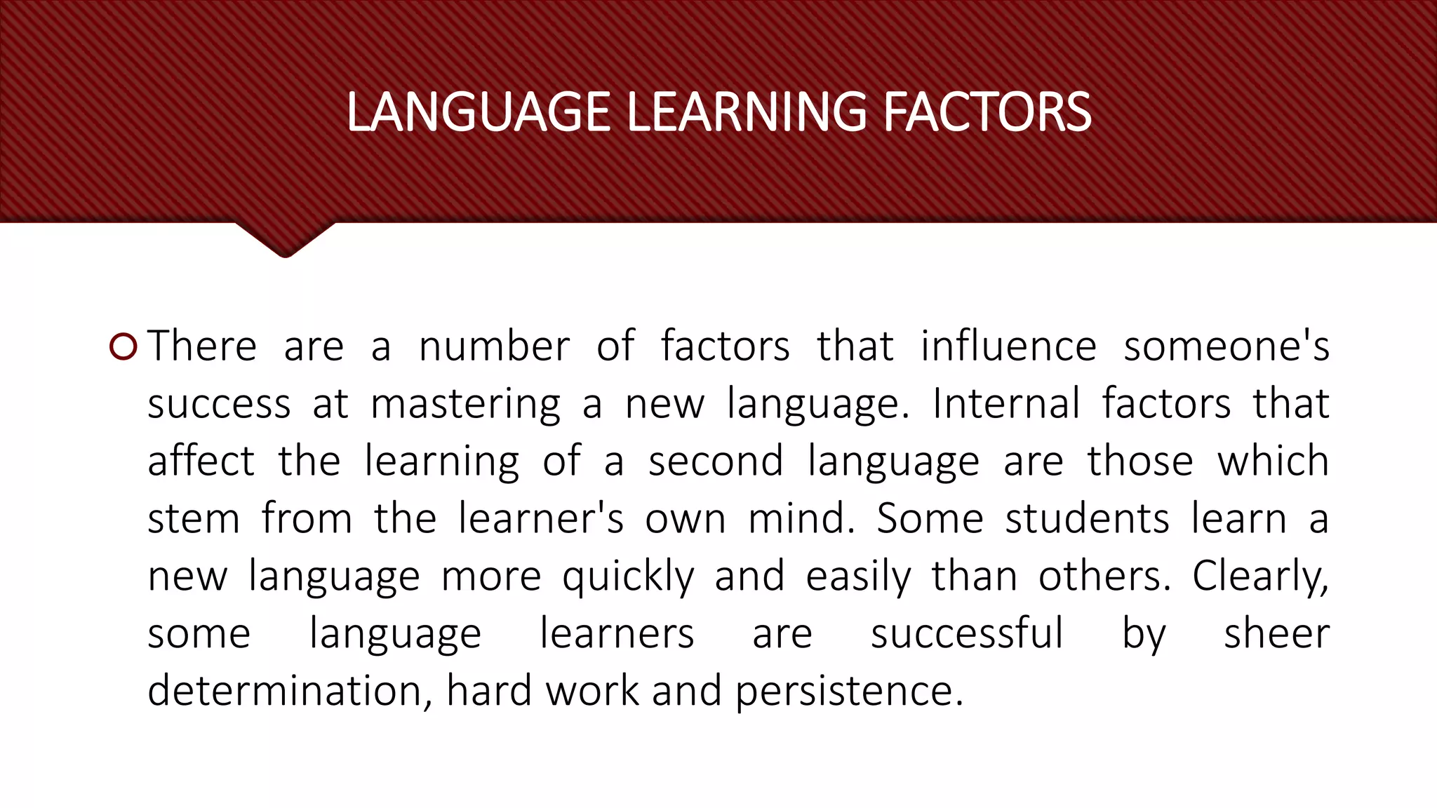 LANGUAGE LEARNING FACTORS
 There are a number of factors that influence someone's
success at mastering a new language. Internal factors that
affect the learning of a second language are those which
stem from the learner's own mind. Some students learn a
new language more quickly and easily than others. Clearly,
some language learners are successful by sheer
determination, hard work and persistence.
 