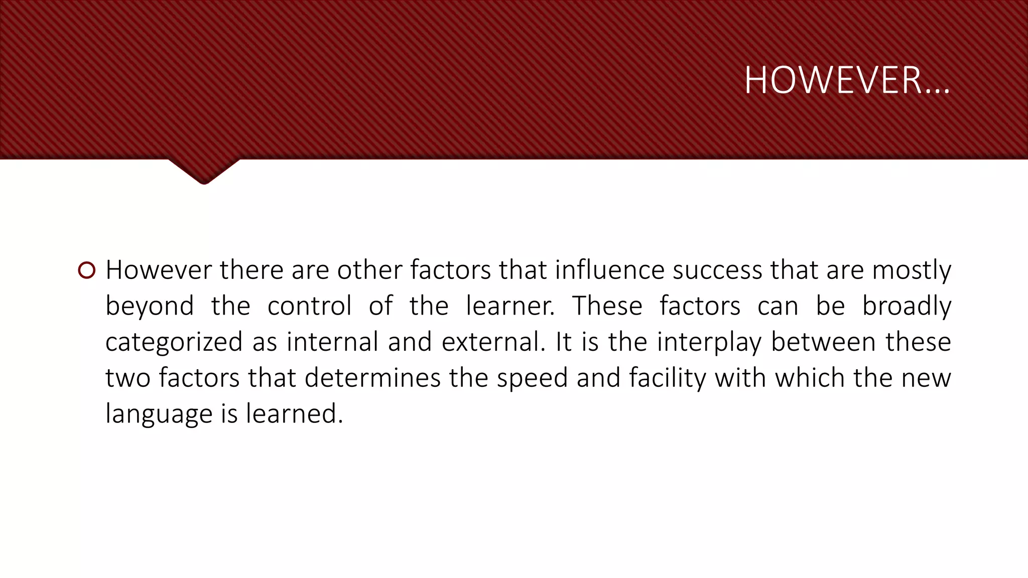 HOWEVER…
 However there are other factors that influence success that are mostly
beyond the control of the learner. These factors can be broadly
categorized as internal and external. It is the interplay between these
two factors that determines the speed and facility with which the new
language is learned.
 
