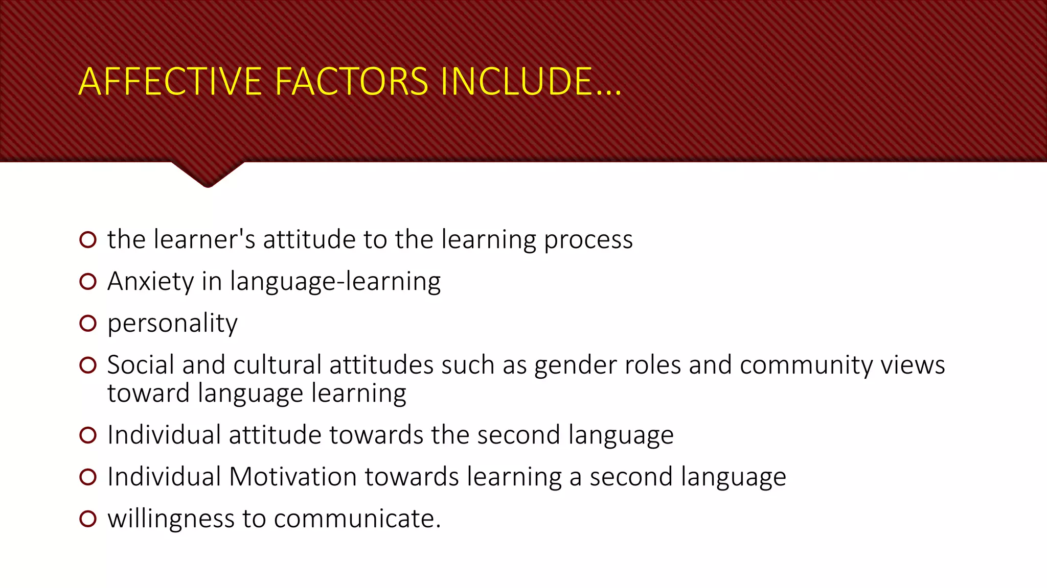 AFFECTIVE FACTORS INCLUDE…
 the learner's attitude to the learning process
 Anxiety in language-learning
 personality
 Social and cultural attitudes such as gender roles and community views
toward language learning
 Individual attitude towards the second language
 Individual Motivation towards learning a second language
 willingness to communicate.
 