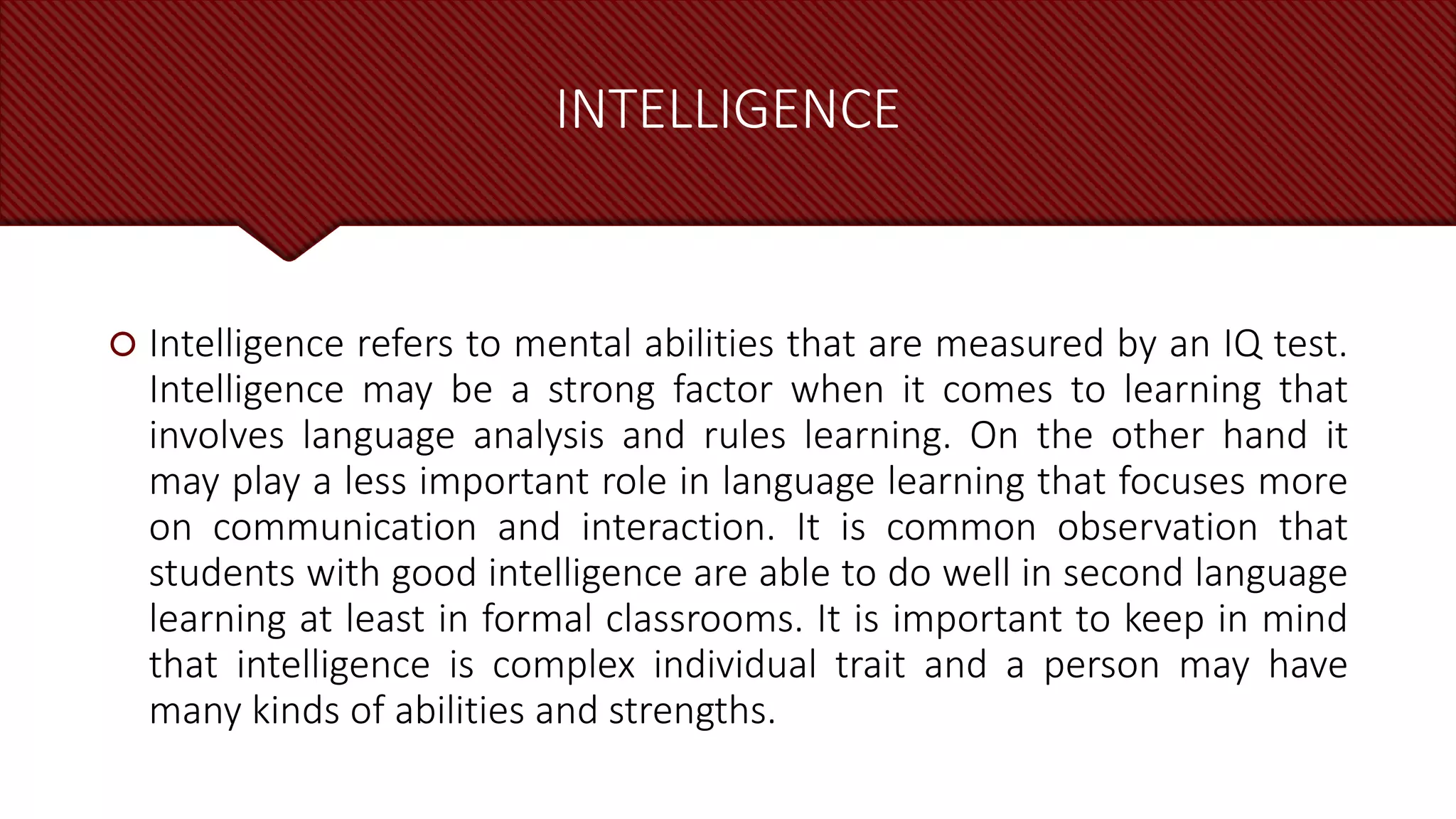 INTELLIGENCE
 Intelligence refers to mental abilities that are measured by an IQ test.
Intelligence may be a strong factor when it comes to learning that
involves language analysis and rules learning. On the other hand it
may play a less important role in language learning that focuses more
on communication and interaction. It is common observation that
students with good intelligence are able to do well in second language
learning at least in formal classrooms. It is important to keep in mind
that intelligence is complex individual trait and a person may have
many kinds of abilities and strengths.
 