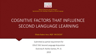 COGNITIVE FACTORS THAT INFLUENCE
SECOND LANGUAGE LEARNING
Submitted as partial requirement for
EDUC 550: Second Language Acquisition
Dulcinea R. Nuñez-Santos, Ph. D.
2019
Master in Education (M. Ed.) Program
Specialization in the Teaching of English as a Second Language
Efrain Suárez Arce, HQT S01262247
 