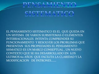 EL PENSAMIENTO SISTEMATICO ES EL QUE QUEDA EN
UN SISTEMA DE VARIOS SUBSISTEMAS O ELEMENTOS
INTERRACIONALES INTENTA COMPRENDER SU
FUNCIONAMIENTO Y RESOLVER LOS PROBLEMAS QUE
PRESENTAN SUS PROPIEDADES EL PENSAMIENTO
SISMATICO ES UN MARCO CONSEPTUAL , UN NUEVO
CONTEXTO QUE SE HA DESARROLLADO EN LOS
ULTIMOS 60 AÑOS QUE FACILITA LA CLARIDAD Y LA
MODIFICACION DE PATRONES…….