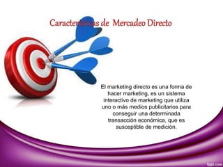El marketing directo es una forma de
hacer marketing, es un sistema
interactivo de marketing que utiliza
uno o más medios publicitarios para
conseguir una determinada
transacción económica, que es
susceptible de medición.
 