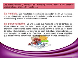 Las características y ventajas del marketing directo frente a los sistemas
tradicionales de promoción y venta son:
Sus resultados y su eficacia se pueden medir. La respuesta
que se obtiene de forma directa e inmediata permite establecer resultados
cuantitativos y evaluar la rentabilidad de la acción.
Es una técnica que facilita la toma de contacto de
forma directa e inmediata con nuestro target, esto es, permite conocer
diferentes informaciones sobre nuestro público objetivo a través de las bases
de datos, identificándolo en términos de perfil individual, ofreciéndonos, por
tanto, una gran personalización. Esto hace que se dirija únicamente al público
que desea ir frente a los demás sistemas, que utilizan medios universalistas.
 
