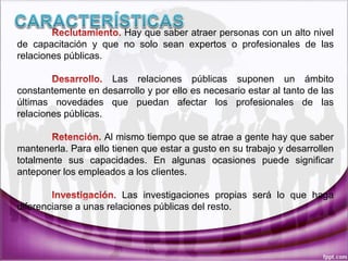 Hay que saber atraer personas con un alto nivel
de capacitación y que no solo sean expertos o profesionales de las
relaciones públicas.
Las relaciones públicas suponen un ámbito
constantemente en desarrollo y por ello es necesario estar al tanto de las
últimas novedades que puedan afectar los profesionales de las
relaciones públicas.
Al mismo tiempo que se atrae a gente hay que saber
mantenerla. Para ello tienen que estar a gusto en su trabajo y desarrollen
totalmente sus capacidades. En algunas ocasiones puede significar
anteponer los empleados a los clientes.
Las investigaciones propias será lo que haga
diferenciarse a unas relaciones públicas del resto.
 