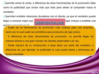 permite cerrar la venta, a diferencia de otras herramientas de la promoción tales
como la publicidad que sirven más que todo para atraer al comprador hacia el
vendedor.
permiten entablar relaciones duraderas con el cliente, ya que el vendedor puede
llegar a conocer mejor sus necesidades e intereses, y llegar incluso a entablar una
amistar personal con él.
Suele ser la herramienta de promoción más costosa para una empresa,
razón por la cual suele ser prohibitiva para productos de bajo precio.
A diferencia de otras herramientas de promoción, no permite llegar de
manera directa a una gran número de clientes potenciales a la vez.
Suele requerir de un compromiso a largo plazo por parte del vendedor, a
diferencia de, por ejemplo, la publicidad la cual puede darse y eliminarse de
forma inmediata.
 