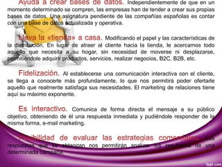 Independientemente de que en un
momento determinado se compren, las empresas han de tender a crear sus propias
bases de datos. Una asignatura pendiente de las compañías españolas es contar
con una base de datos actualizada y operativa.
Modificando el papel y las características de
la distribución. En lugar de atraer al cliente hacia la tienda, le acercamos todo
aquello que necesita a su hogar, sin necesidad de moverse ni desplazarse,
permitiéndole adquirir productos, servicios, realizar negocios, B2C, B2B, etc.
Al establecerse una comunicación interactiva con el cliente,
se llega a conocerle más profundamente, lo que nos permitirá poder ofertarle
aquello que realmente satisfaga sus necesidades. El marketing de relaciones tiene
aquí su máximo exponente.
Comunica de forma directa el mensaje a su público
objetivo, obteniendo de él una respuesta inmediata y pudiéndole responder de la
misma forma, e-mail marketing.
Las
respuestas que se obtengan nos permitirán analizar los resultados de una
determinada campaña.
 