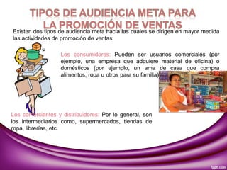 Existen dos tipos de audiencia meta hacia las cuales se dirigen en mayor medida
las actividades de promoción de ventas:
Los consumidores: Pueden ser usuarios comerciales (por
ejemplo, una empresa que adquiere material de oficina) o
domésticos (por ejemplo, un ama de casa que compra
alimentos, ropa u otros para su familia).
Los comerciantes y distribuidores: Por lo general, son
los intermediarios como, supermercados, tiendas de
ropa, librerías, etc.
 