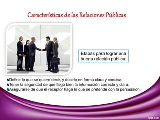 Etapas para lograr una
buena relación pública:
Definir lo que se quiere decir, y decirlo en forma clara y concisa.
Tener la seguridad de que llegó bien la información correcta y clara.
Asegurarse de que el receptor haga lo que se pretende con la persuasión.
 