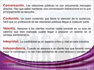 Las relaciones públicas no son únicamente mensajes
directos. Hay que saber mantener una conversación bidireccional en la que
principalmente se escuche.
Un buen contenido que llame la atención de la audiencia,
hará que un profesional de las relaciones públicas llegue a cualquier parte.
Asesorar a los clientes muchas veces consiste en un acto de
valentía que bien realizado puede llegar a procurar un asiento en el
consejo administrativo.
La credibilidad es un aspecto crítico y vital en esta industria.
Cuando se asesora a un cliente hay que hacerlo como
mejor le convenga y no ser más partidarios de unas tácticas o canales que
otros.
Al igual que la investigación, no deben olvidarse las métricas.
Los datos exactos permitirán actuar sobre seguro.
 