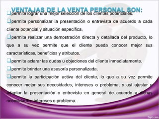 permite lograr una mejor selección de los clientes potenciales.
permite personalizar la presentación o entrevista de acuerdo a cada
cliente potencial y situación específica.
permite realizar una demostración directa y detallada del producto, lo
que a su vez permite que el cliente pueda conocer mejor sus
características, beneficios y atributos.
permite aclarar las dudas u objeciones del cliente inmediatamente.
permite brindar una asesoría personalizada.
permite la participación activa del cliente, lo que a su vez permite
conocer mejor sus necesidades, intereses o problema, y así ajustar o
adaptar la presentación o entrevista en general de acuerdo a dichas
necesidades, intereses o problema.
 