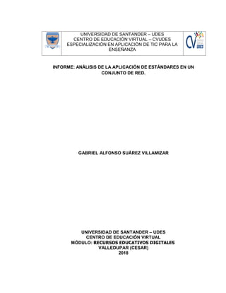 UNIVERSIDAD DE SANTANDER – UDES
CENTRO DE EDUCACIÓN VIRTUAL – CVUDES
ESPECIALIZACIÓN EN APLICACIÓN DE TIC PARA LA
ENSEÑANZA
INFORME: ANÁLISIS DE LA APLICACIÓN DE ESTÁNDARES EN UN
CONJUNTO DE RED.
GABRIEL ALFONSO SUÁREZ VILLAMIZAR
UNIVERSIDAD DE SANTANDER – UDES
CENTRO DE EDUCACIÓN VIRTUAL
MÓDULO: RECURSOS EDUCATIVOS DIGITALES
VALLEDUPAR (CESAR)
2018
 