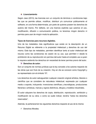 Licenciamiento
Según Jaso (2013), las licencias son un conjunto de términos o condiciones bajo
las que se permite utilizar, modificar, distribuir y/o comunicar públicamente el
software, en una forma determinada, por parte de quienes poseen los derechos de
autoría del mismo. Por defecto, sin una licencia explícita que autorice el uso,
modificación, difusión o comunicación pública, no tenemos ningún derecho ni
permiso para usar de ningún modo la aplicación.
Tipos de licencias para recursos digitales.
Uno de los metadatos más significativos que existe en la descripción de un
Recurso Digital es referente a la propiedad intelectual y derechos de uso del
mismo. Este tipo de metadatos, permiten identificar tanto al autor intelectual del
recurso como las condiciones de cesión de su uso, que permiten ir desde la
prohibición de su reproducción sin permiso del autor hasta el completo uso a quien
lo requiera cediendo los derechos sin necesidad de tener permiso previo del autor.
Derechos de autor.
Son un conjunto de normas jurídicas que la ley concede a los autores respecto de
las obras que son fruto de su creación. Hoy en día se conocen como Copyright y
es representado con el símbolo “©”.
Los derechos de autor salvaguardan cualquier creación original artística, literaria o
científica que se considere de naturaleza intelectual, expresada por cualquier
medio o soporte, incluyendo: invenciones científicas y tecnológicas, producciones
literarias o artísticas, marcas y signos distintivos, dibujos y modelos industriales.
El autor adquiere los derechos de copia, distribución, reproducción, exhibición y
modificación de su obra; o como se suele indicar, tendría “todos los derechos
reservados”.
Además, le pertenecerían los siguientes derechos respecto al uso de la misma:
 Derechos Morales
 