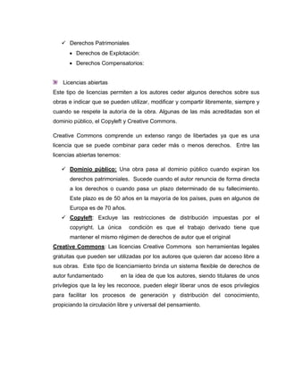  Derechos Patrimoniales
 Derechos de Explotación:
 Derechos Compensatorios:
Licencias abiertas
Este tipo de licencias permiten a los autores ceder algunos derechos sobre sus
obras e indicar que se pueden utilizar, modificar y compartir libremente, siempre y
cuando se respete la autoría de la obra. Algunas de las más acreditadas son el
dominio público, el Copyleft y Creative Commons.
Creative Commons comprende un extenso rango de libertades ya que es una
licencia que se puede combinar para ceder más o menos derechos. Entre las
licencias abiertas tenemos:
 Dominio público: Una obra pasa al dominio público cuando expiran los
derechos patrimoniales. Sucede cuando el autor renuncia de forma directa
a los derechos o cuando pasa un plazo determinado de su fallecimiento.
Este plazo es de 50 años en la mayoría de los países, pues en algunos de
Europa es de 70 años.
 Copyleft: Excluye las restricciones de distribución impuestas por el
copyright. La única condición es que el trabajo derivado tiene que
mantener el mismo régimen de derechos de autor que el original
Creative Commons: Las licencias Creative Commons son herramientas legales
gratuitas que pueden ser utilizadas por los autores que quieren dar acceso libre a
sus obras. Este tipo de licenciamiento brinda un sistema flexible de derechos de
autor fundamentado en la idea de que los autores, siendo titulares de unos
privilegios que la ley les reconoce, pueden elegir liberar unos de esos privilegios
para facilitar los procesos de generación y distribución del conocimiento,
propiciando la circulación libre y universal del pensamiento.
 