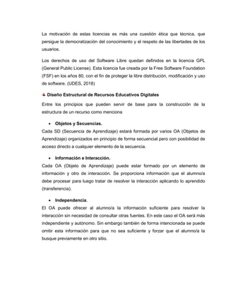 La motivación de estas licencias es más una cuestión ética que técnica, que
persigue la democratización del conocimiento y el respeto de las libertades de los
usuarios.
Los derechos de uso del Software Libre quedan definidos en la licencia GPL
(General Public License). Esta licencia fue creada por la Free Software Foundation
(FSF) en los años 80, con el fin de proteger la libre distribución, modificación y uso
de software. (UDES, 2018)
Diseño Estructural de Recursos Educativos Digitales
Entre los principios que pueden servir de base para la construcción de la
estructura de un recurso como menciona
 Objetos y Secuencias.
Cada SD (Secuencia de Aprendizaje) estará formada por varios OA (Objetos de
Aprendizaje) organizados en principio de forma secuencial pero con posibilidad de
acceso directo a cualquier elemento de la secuencia.
 Información e Interacción.
Cada OA (Objeto de Aprendizaje) puede estar formado por un elemento de
información y otro de interacción. Se proporciona información que el alumno/a
debe procesar para luego tratar de resolver la interacción aplicando lo aprendido
(transferencia).
 Independencia.
El OA puede ofrecer al alumno/a la información suficiente para resolver la
interacción sin necesidad de consultar otras fuentes. En este caso el OA será más
independiente y autónomo. Sin embargo también de forma intencionada se puede
omitir esta información para que no sea suficiente y forzar que el alumno/a la
busque previamente en otro sitio.
 