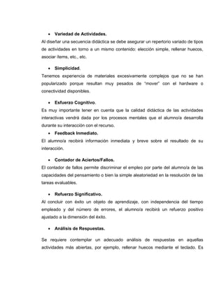  Variedad de Actividades.
Al diseñar una secuencia didáctica se debe asegurar un repertorio variado de tipos
de actividades en torno a un mismo contenido: elección simple, rellenar huecos,
asociar ítems, etc., etc.
 Simplicidad.
Tenemos experiencia de materiales excesivamente complejos que no se han
popularizado porque resultan muy pesados de “mover” con el hardware o
conectividad disponibles.
 Esfuerzo Cognitivo.
Es muy importante tener en cuenta que la calidad didáctica de las actividades
interactivas vendrá dada por los procesos mentales que el alumno/a desarrolla
durante su interacción con el recurso.
 Feedback Inmediato.
El alumno/a recibirá información inmediata y breve sobre el resultado de su
interacción.
 Contador de Aciertos/Fallos.
El contador de fallos permite discriminar el empleo por parte del alumno/a de las
capacidades del pensamiento o bien la simple aleatoriedad en la resolución de las
tareas evaluables.
 Refuerzo Significativo.
Al concluir con éxito un objeto de aprendizaje, con independencia del tiempo
empleado y del número de errores, el alumno/a recibirá un refuerzo positivo
ajustado a la dimensión del éxito.
 Análisis de Respuestas.
Se requiere contemplar un adecuado análisis de respuestas en aquellas
actividades más abiertas, por ejemplo, rellenar huecos mediante el teclado. Es
 