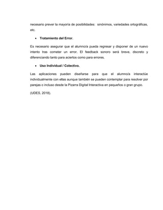 necesario prever la mayoría de posibilidades: sinónimos, variedades ortográficas,
etc.
 Tratamiento del Error.
Es necesario asegurar que el alumno/a pueda regresar y disponer de un nuevo
intento tras cometer un error. El feedback sonoro será breve, discreto y
diferenciando tanto para aciertos como para errores.
 Uso Individual / Colectivo.
Las aplicaciones pueden diseñarse para que el alumno/a interactúe
individualmente con ellas aunque también se pueden contemplar para resolver por
parejas o incluso desde la Pizarra Digital Interactiva en pequeños o gran grupo.
(UDES, 2018).
 
