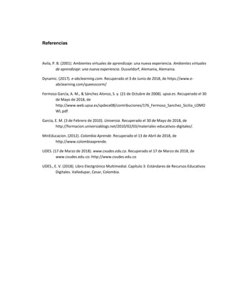 Referencias
Avila, P. B. (2001). Ambientes virtuales de aprendizaje: una nueva experiencia. Ambientes virtuales
de aprendizaje: una nueva experiencia. Dusseldorf, Alemania, Alemania.
Dynamic. (2017). e-abclearning.com. Recuperado el 3 de Junio de 2018, de https://www.e-
abclearning.com/queesscorm/
Fermoso García, A. M., & Sánchez Alonso, S. y. (21 de Octubre de 2008). upsa.es. Recuperado el 30
de Mayo de 2018, de
http://www.web.upsa.es/spdece08/contribuciones/176_Fermoso_Sanchez_Sicilia_LOMO
WL.pdf.
García, E. M. (3 de Febrero de 2010). Universia. Recuperado el 30 de Mayo de 2018, de
http://formacion.universiablogs.net/2010/02/03/materiales-educativos-digitales/.
MinEducacion. (2012). Colombia Aprende. Recuperado el 13 de Abril de 2018, de
http://www.colombiaaprende.
UDES. (17 de Marzo de 2018). www.cvudes.edu.co. Recuperado el 17 de Marzo de 2018, de
www.cvudes.edu.co: http://www.cvudes.edu.co
UDES., E. V. (2018). Libro Electgrónico Multimedial. Capítulo 3: Estándares de Recursos Educativos
Digitales. Valledupar, Cesar, Colombia.
 