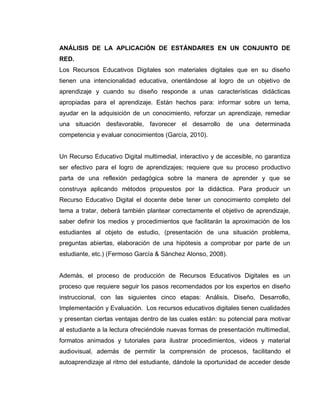 ANÁLISIS DE LA APLICACIÓN DE ESTÁNDARES EN UN CONJUNTO DE
RED.
Los Recursos Educativos Digitales son materiales digitales que en su diseño
tienen una intencionalidad educativa, orientándose al logro de un objetivo de
aprendizaje y cuando su diseño responde a unas características didácticas
apropiadas para el aprendizaje. Están hechos para: informar sobre un tema,
ayudar en la adquisición de un conocimiento, reforzar un aprendizaje, remediar
una situación desfavorable, favorecer el desarrollo de una determinada
competencia y evaluar conocimientos (García, 2010).
Un Recurso Educativo Digital multimedial, interactivo y de accesible, no garantiza
ser efectivo para el logro de aprendizajes; requiere que su proceso productivo
parta de una reflexión pedagógica sobre la manera de aprender y que se
construya aplicando métodos propuestos por la didáctica. Para producir un
Recurso Educativo Digital el docente debe tener un conocimiento completo del
tema a tratar, deberá también plantear correctamente el objetivo de aprendizaje,
saber definir los medios y procedimientos que facilitarán la aproximación de los
estudiantes al objeto de estudio, (presentación de una situación problema,
preguntas abiertas, elaboración de una hipótesis a comprobar por parte de un
estudiante, etc.) (Fermoso García & Sánchez Alonso, 2008).
Además, el proceso de producción de Recursos Educativos Digitales es un
proceso que requiere seguir los pasos recomendados por los expertos en diseño
instruccional, con las siguientes cinco etapas: Análisis, Diseño, Desarrollo,
Implementación y Evaluación. Los recursos educativos digitales tienen cualidades
y presentan ciertas ventajas dentro de las cuales están: su potencial para motivar
al estudiante a la lectura ofreciéndole nuevas formas de presentación multimedial,
formatos animados y tutoriales para ilustrar procedimientos, videos y material
audiovisual, además de permitir la comprensión de procesos, facilitando el
autoaprendizaje al ritmo del estudiante, dándole la oportunidad de acceder desde
 