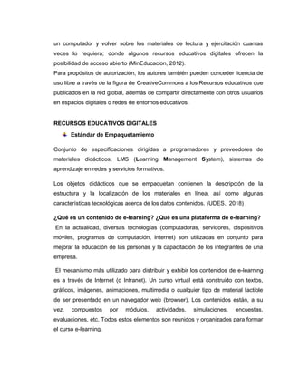 un computador y volver sobre los materiales de lectura y ejercitación cuantas
veces lo requiera; donde algunos recursos educativos digitales ofrecen la
posibilidad de acceso abierto (MinEducacion, 2012).
Para propósitos de autorización, los autores también pueden conceder licencia de
uso libre a través de la figura de CreativeCommons a los Recursos educativos que
publicados en la red global, además de compartir directamente con otros usuarios
en espacios digitales o redes de entornos educativos.
RECURSOS EDUCATIVOS DIGITALES
Estándar de Empaquetamiento
Conjunto de especificaciones dirigidas a programadores y proveedores de
materiales didácticos, LMS (Learning Management System), sistemas de
aprendizaje en redes y servicios formativos.
Los objetos didácticos que se empaquetan contienen la descripción de la
estructura y la localización de los materiales en línea, así como algunas
características tecnológicas acerca de los datos contenidos. (UDES., 2018)
¿Qué es un contenido de e-learning? ¿Qué es una plataforma de e-learning?
En la actualidad, diversas tecnologías (computadoras, servidores, dispositivos
móviles, programas de computación, Internet) son utilizadas en conjunto para
mejorar la educación de las personas y la capacitación de los integrantes de una
empresa.
El mecanismo más utilizado para distribuir y exhibir los contenidos de e-learning
es a través de Internet (o Intranet). Un curso virtual está construido con textos,
gráficos, imágenes, animaciones, multimedia o cualquier tipo de material factible
de ser presentado en un navegador web (browser). Los contenidos están, a su
vez, compuestos por módulos, actividades, simulaciones, encuestas,
evaluaciones, etc. Todos estos elementos son reunidos y organizados para formar
el curso e-learning.
 
