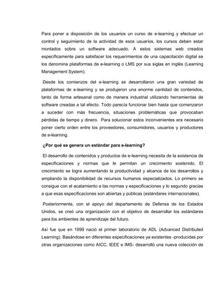 Para poner a disposición de los usuarios un curso de e-learning y efectuar un
control y seguimiento de la actividad de esos usuarios, los cursos deben estar
montados sobre un software adecuado. A estos sistemas web creados
específicamente para satisfacer los requerimientos de una capacitación digital se
los denomina plataformas de e-learning o LMS por sus siglas en inglés (Learning
Management System).
Desde los comienzos del e-learning se desarrollaron una gran variedad de
plataformas de e-learning y se produjeron una enorme cantidad de contenidos,
tanto de forma artesanal como de manera industrial utilizando herramientas de
software creadas a tal efecto. Todo parecía funcionar bien hasta que comenzaron
a suceder con más frecuencia, situaciones problemáticas que provocaban
pérdidas de tiempo y dinero. Para solucionar estos inconvenientes era necesario
poner cierto orden entre los proveedores, consumidores, usuarios y productores
de e-learning.
¿Por qué se genera un estándar para e-learning?
El desarrollo de contenidos y productos de e-learning necesita de la existencia de
especificaciones y normas que le permitan un crecimiento sostenido. El
crecimiento se logra aumentando la productividad y alcance de los desarrollos y
ampliando la disponibilidad de recursos humanos especializados. Lo primero se
consigue con el acatamiento a las normas y especificaciones y lo segundo gracias
a que esas especificaciones son abiertas y públicas (estándares internacionales).
Posteriormente, con el apoyo del departamento de Defensa de los Estados
Unidos, se creó una organización con el objetivo de desarrollar los estándares
para los ambientes de aprendizaje del futuro.
Así fue que en 1999 nació el primer laboratorio de ADL (Advanced Distributed
Learning). Basándose en diferentes especificaciones ya existentes -producidas por
otras organizaciones como AICC, IEEE e IMS- desarrolló una nueva colección de
 