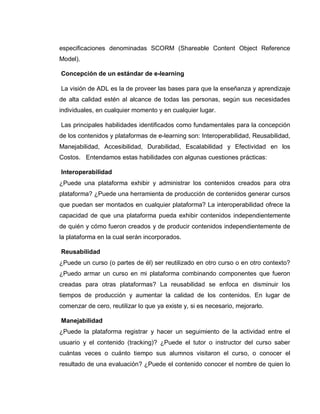 especificaciones denominadas SCORM (Shareable Content Object Reference
Model).
Concepción de un estándar de e-learning
La visión de ADL es la de proveer las bases para que la enseñanza y aprendizaje
de alta calidad estén al alcance de todas las personas, según sus necesidades
individuales, en cualquier momento y en cualquier lugar.
Las principales habilidades identificados como fundamentales para la concepción
de los contenidos y plataformas de e-learning son: Interoperabilidad, Reusabilidad,
Manejabilidad, Accesibilidad, Durabilidad, Escalabilidad y Efectividad en los
Costos. Entendamos estas habilidades con algunas cuestiones prácticas:
Interoperabilidad
¿Puede una plataforma exhibir y administrar los contenidos creados para otra
plataforma? ¿Puede una herramienta de producción de contenidos generar cursos
que puedan ser montados en cualquier plataforma? La interoperabilidad ofrece la
capacidad de que una plataforma pueda exhibir contenidos independientemente
de quién y cómo fueron creados y de producir contenidos independientemente de
la plataforma en la cual serán incorporados.
Reusabilidad
¿Puede un curso (o partes de él) ser reutilizado en otro curso o en otro contexto?
¿Puedo armar un curso en mi plataforma combinando componentes que fueron
creadas para otras plataformas? La reusabilidad se enfoca en disminuir los
tiempos de producción y aumentar la calidad de los contenidos. En lugar de
comenzar de cero, reutilizar lo que ya existe y, si es necesario, mejorarlo.
Manejabilidad
¿Puede la plataforma registrar y hacer un seguimiento de la actividad entre el
usuario y el contenido (tracking)? ¿Puede el tutor o instructor del curso saber
cuántas veces o cuánto tiempo sus alumnos visitaron el curso, o conocer el
resultado de una evaluación? ¿Puede el contenido conocer el nombre de quien lo
 