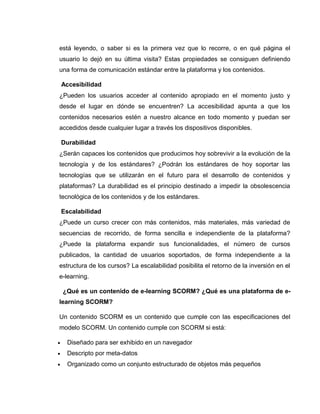 está leyendo, o saber si es la primera vez que lo recorre, o en qué página el
usuario lo dejó en su última visita? Estas propiedades se consiguen definiendo
una forma de comunicación estándar entre la plataforma y los contenidos.
Accesibilidad
¿Pueden los usuarios acceder al contenido apropiado en el momento justo y
desde el lugar en dónde se encuentren? La accesibilidad apunta a que los
contenidos necesarios estén a nuestro alcance en todo momento y puedan ser
accedidos desde cualquier lugar a través los dispositivos disponibles.
Durabilidad
¿Serán capaces los contenidos que producimos hoy sobrevivir a la evolución de la
tecnología y de los estándares? ¿Podrán los estándares de hoy soportar las
tecnologías que se utilizarán en el futuro para el desarrollo de contenidos y
plataformas? La durabilidad es el principio destinado a impedir la obsolescencia
tecnológica de los contenidos y de los estándares.
Escalabilidad
¿Puede un curso crecer con más contenidos, más materiales, más variedad de
secuencias de recorrido, de forma sencilla e independiente de la plataforma?
¿Puede la plataforma expandir sus funcionalidades, el número de cursos
publicados, la cantidad de usuarios soportados, de forma independiente a la
estructura de los cursos? La escalabilidad posibilita el retorno de la inversión en el
e-learning.
¿Qué es un contenido de e-learning SCORM? ¿Qué es una plataforma de e-
learning SCORM?
Un contenido SCORM es un contenido que cumple con las especificaciones del
modelo SCORM. Un contenido cumple con SCORM si está:
 Diseñado para ser exhibido en un navegador
 Descripto por meta-datos
 Organizado como un conjunto estructurado de objetos más pequeños
 