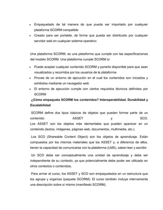  Empaquetado de tal manera de que pueda ser importado por cualquier
plataforma SCORM compatible
 Creado para ser portable, de forma que pueda ser distribuido por cualquier
servidor web en cualquier sistema operativo
Una plataforma SCORM, es una plataforma que cumple con las especificaciones
del modelo SCORM. Una plataforma cumple SCORM si:
 Puede aceptar cualquier contenido SCORM y ponerlo disponible para que sean
visualizados y recorridos por los usuarios de la plataforma
 Provee de un entorno de ejecución en el cual los contenidos son iniciados y
exhibidos mediante un navegador web
 El entorno de ejecución cumple con ciertos requisitos técnicos definidos por
SCORM
¿Cómo empaqueta SCORM los contenidos? Interoperabilidad, Durabilidad y
Escalabilidad
SCORM define dos tipos básicos de objetos que pueden formar parte de un
contenido: ASSET y SCO.
Los ASSET son los objetos más elementales que pueden aparecer en un
contenido (textos, imágenes, páginas web, documentos, multimedia, etc.).
Los SCO (Shareable Content Object) son los objetos de aprendizaje. Están
compuestos por los mismos materiales que los ASSET y, a diferencia de ellos,
tienen la capacidad de comunicarse con la plataforma (LMS), saben leer y escribir.
Un SCO debe ser conceptualmente una unidad de aprendizaje y debe ser
independiente de su contexto, ya que potencialmente debe poder ser utilizado en
otros contextos o contenidos.
Para armar el curso, los ASSET y SCO son empaquetados en un estructura que
los agrupa y organiza (paquete SCORM). El curso también incluye internamente
una descripción sobre sí mismo (manifiesto SCORM).
 
