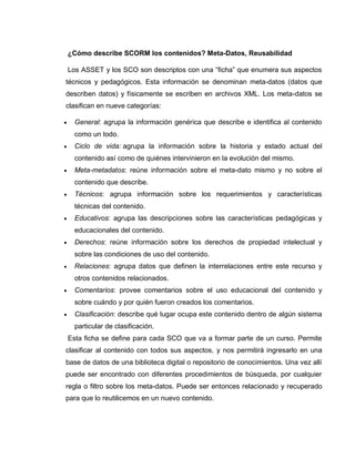 ¿Cómo describe SCORM los contenidos? Meta-Datos, Reusabilidad
Los ASSET y los SCO son descriptos con una “ficha” que enumera sus aspectos
técnicos y pedagógicos. Esta información se denominan meta-datos (datos que
describen datos) y físicamente se escriben en archivos XML. Los meta-datos se
clasifican en nueve categorías:
 General: agrupa la información genérica que describe e identifica al contenido
como un todo.
 Ciclo de vida: agrupa la información sobre la historia y estado actual del
contenido así como de quiénes intervinieron en la evolución del mismo.
 Meta-metadatos: reúne información sobre el meta-dato mismo y no sobre el
contenido que describe.
 Técnicos: agrupa información sobre los requerimientos y características
técnicas del contenido.
 Educativos: agrupa las descripciones sobre las características pedagógicas y
educacionales del contenido.
 Derechos: reúne información sobre los derechos de propiedad intelectual y
sobre las condiciones de uso del contenido.
 Relaciones: agrupa datos que definen la interrelaciones entre este recurso y
otros contenidos relacionados.
 Comentarios: provee comentarios sobre el uso educacional del contenido y
sobre cuándo y por quién fueron creados los comentarios.
 Clasificación: describe qué lugar ocupa este contenido dentro de algún sistema
particular de clasificación.
Esta ficha se define para cada SCO que va a formar parte de un curso. Permite
clasificar al contenido con todos sus aspectos, y nos permitirá ingresarlo en una
base de datos de una biblioteca digital o repositorio de conocimientos. Una vez allí
puede ser encontrado con diferentes procedimientos de búsqueda, por cualquier
regla o filtro sobre los meta-datos. Puede ser entonces relacionado y recuperado
para que lo reutilicemos en un nuevo contenido.
 
