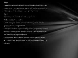 6 Eje Y
El eje y muestra la unidad de medida de un sensor. La unidad de medida varía
entre un sensor y otro y puede variar según el país. Puedes crear varios ejes y,
de forma que cada sensor tenga su propio eje y en el Gráfico.

7Eje X
El eje x siempre muestra la duración de un experimento.

8Tabla de conjunto de datos
La tabla de conjunto de datos contiene predicciones y valores de sensor.

9Configuración del experimento
Cada experimento tiene un panel de configuración que te permite personalizar
el número y tipo de sensores, así como su duración y velocidad de muestreo.

10Controlador de registro de datos
El controlador de registro de datos te permite comunicarte con el ladrillo
NXT. El botón Enviar te permite mover archivos de registro entre tu NXT y tu
ordenador.

 