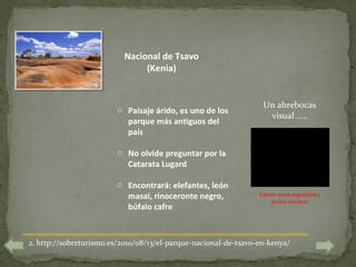 Nacional de Tsavo
                                (Kenia)
                  2

                                                                  Un abrebocas
                         o Paisaje árido, es uno de los
                                                                   visual …..
                           parque más antiguos del
                           país

                         o No olvide preguntar por la
                           Catarata Lugard

                         o Encontrará: elefantes, león
                           masai, rinoceronte negro,             Espere unos segundos y
                                                                     podrá ejecutar
                           búfalo cafre



2. http://sobreturismo.es/2010/08/13/el-parque-nacional-de-tsavo-en-kenya/
 