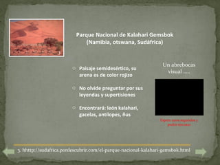 Parque Nacional de Kalahari Gemsbok
                              (Namibia, otswana, Sudáfrica)
                  3

                                                                 Un abrebocas
                        o Paisaje semidesértico, su
                                                                  visual …..
                          arena es de color rojizo

                        o No olvide preguntar por sus
                          leyendas y supertisiones

                        o Encontrará: león kalahari,
                          gacelas, antílopes, ñus
                                                                Espere unos segundos y
                                                                    podrá ejecutar




3. hhttp://sudafrica.pordescubrir.com/el-parque-nacional-kalahari-gemsbok.html
 