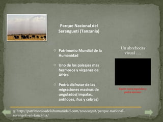 Parque Nacional del
                          Serengueti (Tanzania)
                 5


                       o Patrimonio Mundial de la              Un abrebocas
                                                                visual …..
                         Humanidad

                       o Uno de los paisajes mas
                         hermosos y vírgenes de
                         África

                       o Podrá disfrutar de las
                         migraciones masivas de               Espere unos segundos y
                                                                  podrá ejecutar
                         ungulados( impalas,
                         antílopes, ñus y cebras)

5. http://patrimoniosdelahumanidad.com/2010/05/18/parque-nacional-
serengeti-en-tanzania/
 