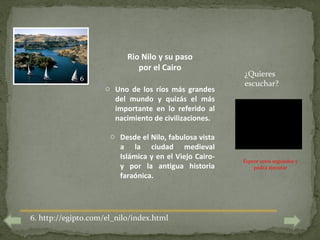 Rio Nilo y su paso
                              por el Cairo
                                                        ¿Quieres
              6
                                                        escuchar?
                     o Uno de los ríos más grandes
                       del mundo y quizás el más
                       importante en lo referido al
                       nacimiento de civilizaciones.

                      o Desde el Nilo, fabulosa vista
                        a la ciudad medieval
                        Islámica y en el Viejo Cairo-   Espere unos segundos y
                        y por la antigua historia           podrá ejecutar
                        faraónica.




6. http://egipto.com/el_nilo/index.html
 