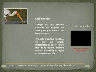 Lago Baringo
             7
                       oHogar de una enorme
                                                        ¿Quieres escuchar?
                       cantidad de especies de
                       aves y un gran número de
                       hipopótamos.

                       oPosible atractivo turístico
                       ya    que    Sus     aguas,
                       chocolateadas por el suelo
                       rojo de la región, parecen        Espere unos segundos y
                       cambiar de tonalidad según            podrá ejecutar

                       el momento del día



7. http://www.turismokenia.com/es/el-lago-baringo-kenia.html
 