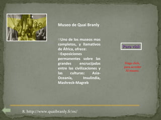 Museo de Quai Branly

           8        oUno de los museos mas
                    completos, y llamativos
                                                  Para visitar
                    de África, ofrece:
                    oExposiciones
                    permanentes sobre las
                    grandes       encrucijadas    Haga click,
                                                  para acceder
                    entre las civilizaciones y
                                                   Al museo.
                    las     culturas:     Asia-
                    Oceanía,        Insulindia,
                    Mashreck-Magreb




8. http://www.quaibranly.fr/es/
 