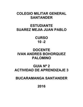COLEGIO MILITAR GENERAL
SANTANDER
ESTUDIANTE
SUAREZ MEJIA JUAN PABLO
CURSO
10 -2
DOCENTE
IVAN ANDRES BOHORQUEZ
PALOMINO
GUIA Nº 2
ACTIVIDAD DE APRENDIZAJE 3
BUCARAMANGA SANTANDER
2016
 