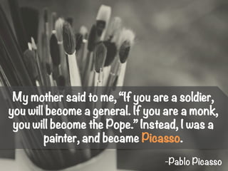 My mother said to me, “If you are a soldier,
you will become a general. If you are a monk,
you will become the Pope.” Instead, I was a
painter, and became Picasso.
-Pablo Picasso
 